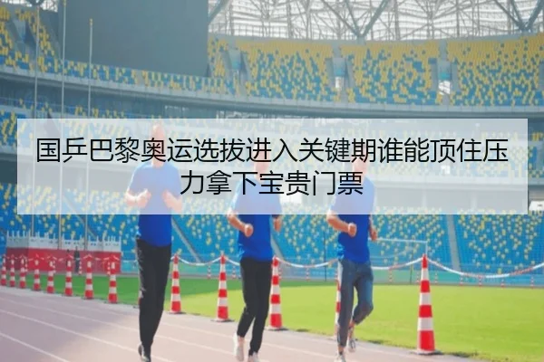 国乒巴黎奥运选拔进入关键期谁能顶住压力拿下宝贵门票